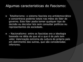  Algumas caracteristicas do Fascismo:Totalitarismo: o sistema fascista era antidemocrático e concentrava poderes totais nas mãos do líder de governo. Este líder podia tomar qualquer tipo de decisão ou decretar leis sem consultar políticos ou representantes da sociedade. - Nacionalismo: entre os fascistas era a ideologia baseada na idéia de que só o que é do país tem valor. Valorização extrema da cultura do próprio país em detrimento das outras, que são consideradas inferiores.