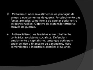 Militarismo: altos investimentos na produção de armas e equipamentos de guerra. Fortalecimento das forças armadas como forma de ganhar poder entre as outras nações. Objetivo de expansão territorial através de guerras.Anti-socialismo: os fascistas eram totalmente contrários ao sistema socialista. Defendiam amplamente o capitalismo, tanto que obtiveram apoio político e financeiro de banqueiros, ricos comerciantes e industriais alemães e italianos.