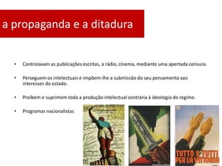a propaganda e a ditadura


  •   Controlavam as publicações escritas, a rádio, cinema, mediante uma apertada censura.

  •   Perseguem os intelectuais e impõem-lhe a submissão do seu pensamento aos
      interesses do estado.

  •   Proíbem e suprimem toda a produção intelectual contrária á ideologia do regime.

  •   Programas nacionalistas
 