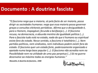 Documento : A doutrina fascista

   ‘’O fascismo nega que a maioria, só pelo facto de ser maioria, possa
   dirigir as sociedades humanas: nega que essa maioria possa governar
   graças a consultas eleitorais periódicas. Afirma que a desigualdade é,
   para o Homem, inapagável, fecunda a benfazeja (…). O fascismo
   recusa, na democracia, a absurda mentira da igualdade politica (…).
   Para o fascista tudo está no estado, nada do que é humano ou espiritual
   existe fora do estado. Nesse sentido, o fascismo é totalitário (…). Nem
   partidos políticos, nem sindicatos, nem indivíduos podem existir fora do
   estado. O fascismo quer um estado forte, poderosamente organizado e
   apoiado numa larga base popular (…). O fascismo não acredita nem na
   Possibilidade nem na utilidade de uma paz perpetua (…) Só na guerra
   desenvolve ao máximo todas as energias humanas.’’
   Mussolini, A doutrina do fascismo , 1930
 