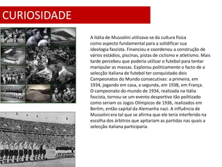 CURIOSIDADE
              A Itália de Mussolini utilizava-se da cultura física
              como aspecto fundamental para a solidificar sua
              ideologia fascista. Financiou e coordenou a construção de
              vários estádios, piscinas, pistas de ciclismo e atletismo. Mais
              tarde percebeu que poderia utilizar o futebol para tentar
              manipular as massas. Explorou politicamente o facto de a
              selecção italiana de futebol ter conquistado dois
              Campeonatos do Mundo consecutivas: a primeira, em
              1934, jogando em casa, a segunda, em 1938, em França.
              O campeonato do mundo de 1934, realizada na Itália
              fascista, tornou-se um evento desportivo tão politizado
              como seriam os Jogos Olímpicos de 1936, realizados em
              Berlim, então capital da Alemanha nazi. A influência de
              Mussolini era tal que se afirma que ele teria interferido na
              escolha dos árbitros que apitariam as partidas nas quais a
              selecção italiana participaria.
 