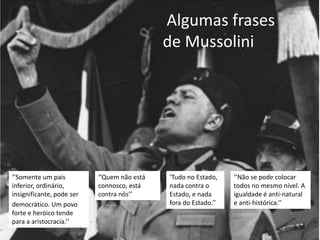 Algumas frases
                                             de Mussolini




‘’Somente um país          ‘’Quem não está   ’Tudo no Estado,    ‘’Não se pode colocar
inferior, ordinário,       connosco, está    nada contra o       todos no mesmo nível. A
insignificante, pode ser   contra nós’’      Estado, e nada      igualdade é anti-natural
democrático. Um povo                         fora do Estado.’’   e anti-histórica.’’
forte e heróico tende
para a aristocracia.’’
 