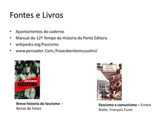 Fontes e Livros
•   Apontamentos do caderno
•   Manual do 12º Tempo da Historia da Porto Editora
•   wikipedia.org/Fascismo
•   www.pensador. Com./frasesbenitomussolini/




    Breve historia do fascismo -               Fascismo e comunismo – Ernest
    Renzo de Felice                            Nolte, François Furet
 