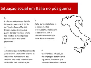 Situação social em Itália no pós guerra
 1.
 A crise socioeconómica da Itália      2.
 tornou-se grave a partir do fim       A alta burguesia italiana e
 da Primeira Guerra Mundial.           as classes médias
 Embora tivesse terminado a            conservadoras, mostravam-
 guerra do lado vitorioso, a Itália    se apavoradas com a
 não recebeu as recompensas            crescente movimentação
 territoriais que lhes foram           social dos trabalhadores.
 prometidas.

 3.
 A monarquia parlamentar, conduzida            4.
 pelo rei Vítor Emanuel III, tolerava as       O aumento da inflação, do
 crescentes manifestações dos                  desemprego e da fome eram
 sectores populares, sendo incapaz             alguns dos problemas que
 de atender suas reivindicações.               abalavam a economia italiana.
 