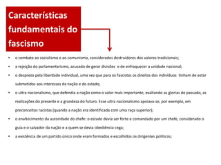 Características
fundamentais do
fascismo
•   o combate ao socialismo e ao comunismo, considerados destruidores dos valores tradicionais;

•   a rejeição do parlamentarismo, acusado de gerar divisões e de enfraquecer a unidade nacional;

•   o desprezo pela liberdade individual, uma vez que para os fascistas os direitos dos indivíduos tinham de estar

    submetidos aos interesses da nação e do estado;

•   o ultra nacionalismo, que defendia a nação como o valor mais importante, exaltando as glorias do passado, as

    realizações do presente e a grandeza do futuro. Esse ultra nacionalismo apoiava-se, por exemplo, em

    preconceitos racistas (quando a nação era identificada com uma raça superior);

•   o enaltecimento da autoridade do chefe: o estado devia ser forte e comandado por um chefe, considerado o

    guia e o salvador da nação e a quem se devia obediência cega;

•   a existência de um partido único onde eram formados e escolhidos os dirigentes políticos;
 