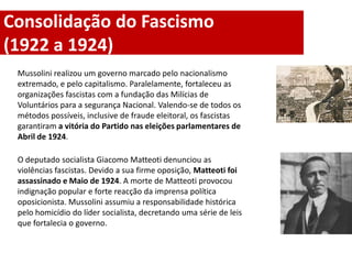 Consolidação do Fascismo
(1922 a 1924)
 Mussolini realizou um governo marcado pelo nacionalismo
 extremado, e pelo capitalismo. Paralelamente, fortaleceu as
 organizações fascistas com a fundação das Milícias de
 Voluntários para a segurança Nacional. Valendo-se de todos os
 métodos possíveis, inclusive de fraude eleitoral, os fascistas
 garantiram a vitória do Partido nas eleições parlamentares de
 Abril de 1924.

 O deputado socialista Giacomo Matteoti denunciou as
 violências fascistas. Devido a sua firme oposição, Matteoti foi
 assassinado e Maio de 1924. A morte de Matteoti provocou
 indignação popular e forte reacção da imprensa política
 oposicionista. Mussolini assumiu a responsabilidade histórica
 pelo homicídio do líder socialista, decretando uma série de leis
 que fortalecia o governo.
 