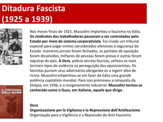 Ditadura Fascista
(1925 a 1939)
       Nos meses finais de 1925, Mussolini implantou o fascismo na Itália.
       Os sindicatos dos trabalhadores passaram a ser controlados pelo
       Estado por meio do sistema corporativista. Foi criado um tribunal
       especial para julgar crimes considerados ofensivos à segurança do
       Estado. Inúmeros jornais foram fechados, os partidos de oposição
       foram dissolvidos, milhares de pessoas foram presas e outras foram
       expulsas do país. A Ovra, polícia secreta fascista, utilizou os mais
       terríveis tipos de violência na perseguição dos oposicionistas. Os
       fascistas puniam seus adversários obrigando-os a ingerir óleo de
       rícino. Mussolini empenhou-se em fazer da Itália uma grande
       potência capitalista mundial. Para isso promoveu a conquista da
       Etiópia, em 1936, e o revigoramento industrial. Mussolini tornou-se
       conhecido como o Duce, em italiano, aquele que dirige .


       Ovra
       Organizzazione per la Vigilanza e la Repressione dell'Antifascismo
       Organização para a Vigilância e a Repressão do Anti-Fascismo
 