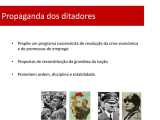 Propaganda dos ditadores

  • Propõe um programa nacionalista de resolução da crise económica
    e de promessas de emprego

  • Propostas de reconstituição da grandeza da nação

  • Prometem ordem, disciplina e estabilidade.
 