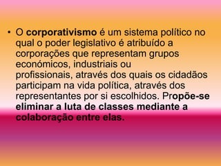 • O corporativismo é um sistema político no
  qual o poder legislativo é atribuído a
  corporações que representam grupos
  económicos, industriais ou
  profissionais, através dos quais os cidadãos
  participam na vida política, através dos
  representantes por si escolhidos. Propõe-se
  eliminar a luta de classes mediante a
  colaboração entre elas.
 