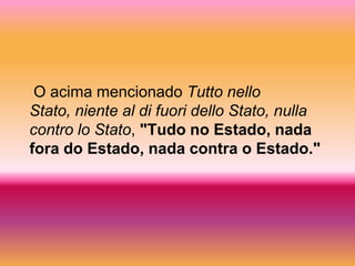 O acima mencionado Tutto nello
Stato, niente al di fuori dello Stato, nulla
contro lo Stato, "Tudo no Estado, nada
fora do Estado, nada contra o Estado."
 