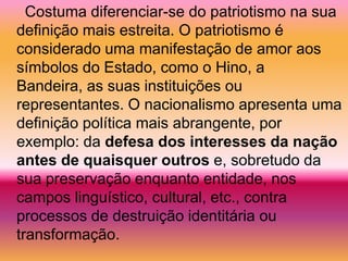 Costuma diferenciar-se do patriotismo na sua
definição mais estreita. O patriotismo é
considerado uma manifestação de amor aos
símbolos do Estado, como o Hino, a
Bandeira, as suas instituições ou
representantes. O nacionalismo apresenta uma
definição política mais abrangente, por
exemplo: da defesa dos interesses da nação
antes de quaisquer outros e, sobretudo da
sua preservação enquanto entidade, nos
campos linguístico, cultural, etc., contra
processos de destruição identitária ou
transformação.
 