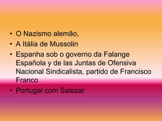 • O Nazismo alemão,
• A Itália de Mussolin
• Espanha sob o governo da Falange
  Española y de las Juntas de Ofensiva
  Nacional Sindicalista, partido de Francisco
  Franco
• Portugal com Salazar
 