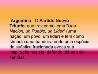 Argentina - O Partido Nuevo
Triunfo, que traz como lema "Una
Nación, un Pueblo, un Líder" (uma
nação, um povo, um líder) e tem como
símbolo uma bandeira onde uma espécie
de suástica fracionada evoca sua
inspiração nazista, defende idéias anti-
semitas.
 