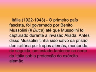 Itália (1922-1943) - O primeiro país
fascista, foi governado por Benito
Mussolini (Il Duce) até que Mussolini foi
capturado durante a invasão Aliada. Antes
disso Mussolini tinha sido salvo da prisão
domiciliária por tropas alemãs, montando,
de seguida, um estado-fantoche no norte
da Itália sob a protecção do exército
alemão.
 