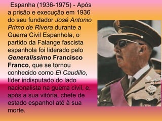 Espanha (1936-1975) - Após
a prisão e execução em 1936
do seu fundador José Antonio
Primo de Rivera durante a
Guerra Civil Espanhola, o
partido da Falange fascista
espanhola foi liderado pelo
Generalíssimo Francisco
Franco, que se tornou
conhecido como El Caudillo,
líder indisputado do lado
nacionalista na guerra civil, e,
após a sua vitória, chefe de
estado espanhol até à sua
morte.
 