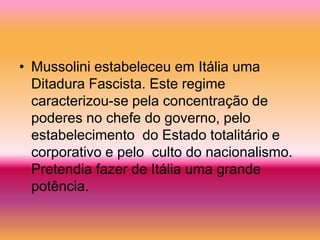 • Mussolini estabeleceu em Itália uma
  Ditadura Fascista. Este regime
  caracterizou-se pela concentração de
  poderes no chefe do governo, pelo
  estabelecimento do Estado totalitário e
  corporativo e pelo culto do nacionalismo.
  Pretendia fazer de Itália uma grande
  potência.
 