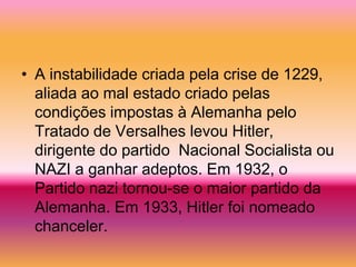 • A instabilidade criada pela crise de 1229,
  aliada ao mal estado criado pelas
  condições impostas à Alemanha pelo
  Tratado de Versalhes levou Hitler,
  dirigente do partido Nacional Socialista ou
  NAZI a ganhar adeptos. Em 1932, o
  Partido nazi tornou-se o maior partido da
  Alemanha. Em 1933, Hitler foi nomeado
  chanceler.
 