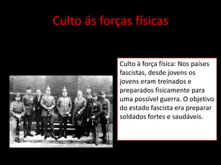 Culto ás forças físicas


             Culto à força física: Nos países
             fascistas, desde jovens os
             jovens eram treinados e
             preparados fisicamente para
             uma possível guerra. O objetivo
             do estado fascista era preparar
             soldados fortes e saudáveis.
 