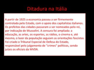 Ditadura na Itália
A partir de 1925 a economia passou a ser firmemente
controlada pelo Estado, com o apoio dos capitalistas italianos.
Os prefeitos das cidades passaram a ser nomeados pelo rei,
por indicação de Mussolini. A censura foi ampliada: a
educação, as artes, os esportes, as rádios, o cinema e, até
mesmo, o lazer da população seguiam as orientações fascistas.
Foi criado o Tribunal Especial de Defesa do Estado,
responsável pelo julgamento de "crimes" políticos, sendo
juízes os oficiais da MVSN.
 