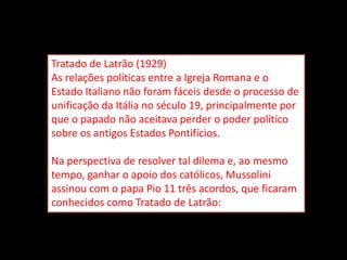 Tratado de Latrão (1929)
As relações políticas entre a Igreja Romana e o
Estado Italiano não foram fáceis desde o processo de
unificação da Itália no século 19, principalmente por
que o papado não aceitava perder o poder político
sobre os antigos Estados Pontifícios.

Na perspectiva de resolver tal dilema e, ao mesmo
tempo, ganhar o apoio dos católicos, Mussolini
assinou com o papa Pio 11 três acordos, que ficaram
conhecidos como Tratado de Latrão:
 