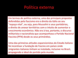 Política externa

Em termos de política externa, uma das principais propostas
defendidas pelo fascismo era o direito da Itália ao seu
"espaço vital", ou seja, para Mussolini e seus partidários,
o direito de anexar territórios com o intuito de aumentar o
crescimento econômico. Não era à toa, portanto, o discurso
militarista e nacionalista que acompanhava o Partido Nacional
Fascista (PFN) desde os seus primórdios.

Uma das primeiras atitudes expansionistas do Estado italiano
foi incentivar a fundação de Fascios em países onde
imigrantes italianos tinham se instalado, inclusive no Brasil,
propagando o ideal do partido pelo mundo.
 