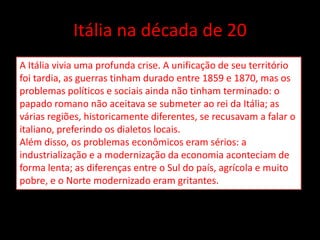 Itália na década de 20
A Itália vivia uma profunda crise. A unificação de seu território
foi tardia, as guerras tinham durado entre 1859 e 1870, mas os
problemas políticos e sociais ainda não tinham terminado: o
papado romano não aceitava se submeter ao rei da Itália; as
várias regiões, historicamente diferentes, se recusavam a falar o
italiano, preferindo os dialetos locais.
Além disso, os problemas econômicos eram sérios: a
industrialização e a modernização da economia aconteciam de
forma lenta; as diferenças entre o Sul do país, agrícola e muito
pobre, e o Norte modernizado eram gritantes.
 