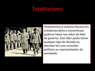 Totalitarismo

     Totalitarismo:o sistema fascista era
     antidemocrático e concentrava
     poderes totais nas mãos do líder
     de governo. Este líder podia tomar
     qualquer tipo de decisão ou
     decretar leis sem consultar
     políticos ou representantes da
     sociedade.
 