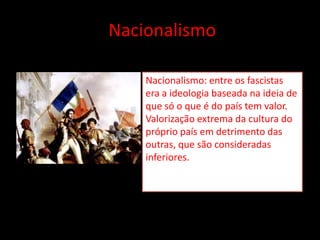 Nacionalismo

    Nacionalismo: entre os fascistas
    era a ideologia baseada na ideia de
    que só o que é do país tem valor.
    Valorização extrema da cultura do
    próprio país em detrimento das
    outras, que são consideradas
    inferiores.
 