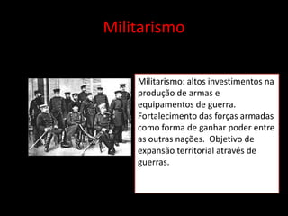 Militarismo

    Militarismo: altos investimentos na
    produção de armas e
    equipamentos de guerra.
    Fortalecimento das forças armadas
    como forma de ganhar poder entre
    as outras nações. Objetivo de
    expansão territorial através de
    guerras.
 