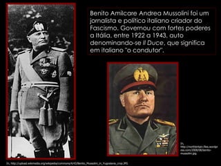 In, http://northbritain.files.wordpress.com/2008/08/benito-mussolini.jpg In, http://upload.wikimedia.org/wikipedia/commons/4/43/Benito_Mussolini_in_Yugoslavia_crop.JPG Benito Amilcare Andrea Mussolini foi um jornalista e político italiano criador do Fascismo. Governou com fortes poderes a Itália, entre 1922 a 1943, auto denominando-se  Il Duce , que significa em italiano "o condutor".  