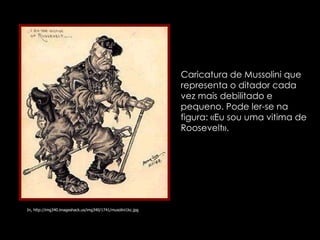In, http://img340.imageshack.us/img340/1741/musolini1kc.jpg Caricatura de Mussolini que representa o ditador cada vez mais debilitado e pequeno. Pode ler-se na figura: «Eu sou uma vitima de Roosevelt». 