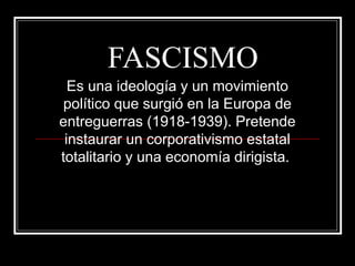 FASCISMO
  Es una ideología y un movimiento
 político que surgió en la Europa de
entreguerras (1918-1939). Pretende
 instaurar un corporativismo estatal
totalitario y una economía dirigista.
 