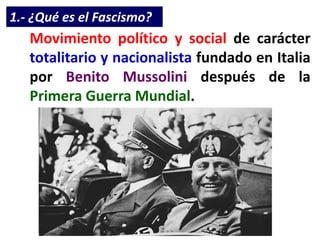 1.- ¿Qué es el Fascismo?
Movimiento político y social de carácter
totalitario y nacionalista fundado en Italia
por Benito Mussolini después de la
Primera Guerra Mundial.
 