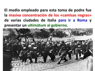 El medio empleado para esta toma de podre fue
la masiva concentración de los «camisas negras»
de varias ciudades de Italia para ir a Roma y
presentar un ultimátum al gobierno.
 