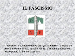 IL FASCISMO
Il fascismo, il cui nome deriva dal "fascio littorio", simbolo del
potere in Roma antica, nacque nel 1919 in Italia, a fondare il
nuovo partito fu Benito Mussolini.
 