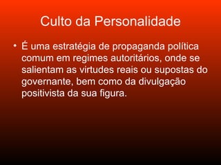 Culto da Personalidade É uma estratégia de propaganda política comum em regimes autoritários, onde se salientam as virtudes reais ou supostas do governante, bem como da divulgação positivista da sua figura.  
