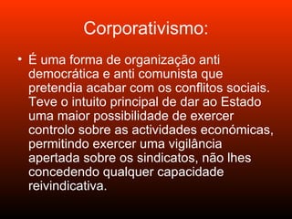 Corporativismo: É uma forma de organização anti democrática e anti comunista que pretendia acabar com os conflitos sociais. Teve o intuito principal de dar ao Estado uma maior possibilidade de exercer controlo sobre as actividades económicas, permitindo exercer uma vigilância apertada sobre os sindicatos, não lhes concedendo qualquer capacidade reivindicativa. 