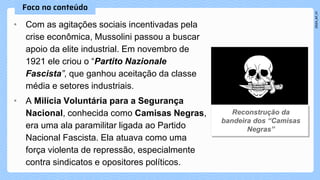 • Com as agitações sociais incentivadas pela
crise econômica, Mussolini passou a buscar
apoio da elite industrial. Em novembro de
1921 ele criou o “Partito Nazionale
Fascista”, que ganhou aceitação da classe
média e setores industriais.
• A Milícia Voluntária para a Segurança
Nacional, conhecida como Camisas Negras,
era uma ala paramilitar ligada ao Partido
Nacional Fascista. Ela atuava como uma
força violenta de repressão, especialmente
contra sindicatos e opositores políticos.
 