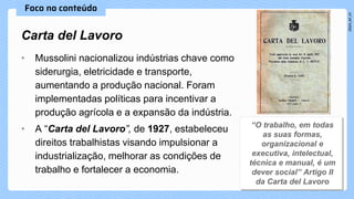 • Mussolini nacionalizou indústrias chave como
siderurgia, eletricidade e transporte,
aumentando a produção nacional. Foram
implementadas políticas para incentivar a
produção agrícola e a expansão da indústria.
• A “Carta del Lavoro”, de 1927, estabeleceu
direitos trabalhistas visando impulsionar a
industrialização, melhorar as condições de
trabalho e fortalecer a economia.
Carta del Lavoro
 