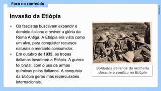 ● Os fascistas buscavam expandir o
domínio italiano e reviver a glória da
Roma Antiga. A Etiópia era vista como
um alvo, para conquistar recursos
naturais e mercado consumidor.
● Em outubro de 1935, as tropas
italianas invadiram a Etiópia. A guerra
foi brutal, com o uso de armas
químicas pelos italianos. A conquista
da Etiópia gerou más repercussões
internacionais.
Invasão da Etiópia
 