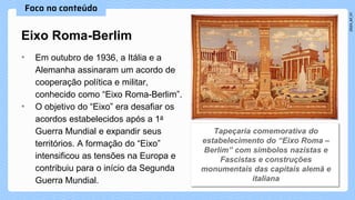 • Em outubro de 1936, a Itália e a
Alemanha assinaram um acordo de
cooperação política e militar,
conhecido como “Eixo Roma-Berlim”.
• O objetivo do “Eixo” era desafiar os
acordos estabelecidos após a 1a
Guerra Mundial e expandir seus
territórios. A formação do “Eixo”
intensificou as tensões na Europa e
contribuiu para o início da Segunda
Guerra Mundial.
Eixo Roma-Berlim
 