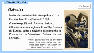 • Ideias de cunho fascista se espalharam na
Europa durante a década de 1930.
• O modelo político do fascismo italiano
influenciou outros regimes de caráter fascista
na Europa, como o nazismo na Alemanha, o
Franquismo na Espanha e o Salazarismo em
Portugal.
Influências
 