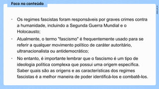 • Os regimes fascistas foram responsáveis por graves crimes contra
a humanidade, incluindo a Segunda Guerra Mundial e o
Holocausto;
• Atualmente, o termo "fascismo" é frequentemente usado para se
referir a qualquer movimento político de caráter autoritário,
ultranacionalista ou antidemocrático;
• No entanto, é importante lembrar que o fascismo é um tipo de
ideologia política complexa que possui uma origem específica.
Saber quais são as origens e as características dos regimes
fascistas é a melhor maneira de poder identificá-los e combatê-los.
 