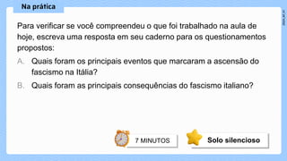 Para verificar se você compreendeu o que foi trabalhado na aula de
hoje, escreva uma resposta em seu caderno para os questionamentos
propostos:
A. Quais foram os principais eventos que marcaram a ascensão do
fascismo na Itália?
B. Quais foram as principais consequências do fascismo italiano?
Solo silencioso
 