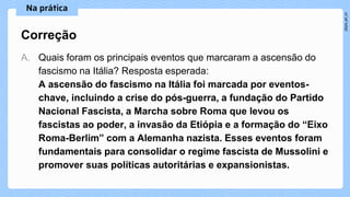 A. Quais foram os principais eventos que marcaram a ascensão do
fascismo na Itália? Resposta esperada:
A ascensão do fascismo na Itália foi marcada por eventos-
chave, incluindo a crise do pós-guerra, a fundação do Partido
Nacional Fascista, a Marcha sobre Roma que levou os
fascistas ao poder, a invasão da Etiópia e a formação do “Eixo
Roma-Berlim” com a Alemanha nazista. Esses eventos foram
fundamentais para consolidar o regime fascista de Mussolini e
promover suas políticas autoritárias e expansionistas.
Correção
 