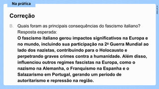 B. Quais foram as principais consequências do fascismo italiano?
Resposta esperada:
O fascismo italiano gerou impactos significativos na Europa e
no mundo, incluindo sua participação na 2a Guerra Mundial ao
lado dos nazistas, contribuindo para o Holocausto e
perpetrando graves crimes contra a humanidade. Além disso,
influenciou outros regimes fascistas na Europa, como o
nazismo na Alemanha, o Franquismo na Espanha e o
Salazarismo em Portugal, gerando um período de
autoritarismo e repressão na região.
Correção
 