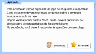 Para arrematar, vamos organizar um jogo de perguntas e respostas!
Cada estudante deverá criar duas perguntas sobre o conteúdo
estudado na aula de hoje.
Depois vamos formar duplas. Você, então, deverá questionar seu
colega sobre as características do fascismo italiano.
Na sequência, você deverá responder às questões do seu colega.
Arremate!
 