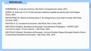 HOBSBAWM, E. A era dos extremos. São Paulo: Companhia das Letras, 2013. ​
LEMOV, D. Aula nota 10 3.0: 63 técnicas para melhorar a gestão da sala de aula. Porto Alegre:
Penso, 2023. ​​​
NAPOLITANO, M. História Contemporânea 2: do entreguerras à nova ordem mundial. São Paulo,
Contexto, 2020.​​
PAXTON, R. O. A anatomia do fascismo. São Paulo: Paz e Terra, 2007.
SÃO PAULO (Estado). Secretaria da Educação. Coordenadoria Pedagógica – COPED, 2023.
Currículo em Ação – 9o ano, Volume 1, São Paulo, 2023.​​​
SÃO PAULO (Estado). Secretaria da Educação. Currículo Paulista: Etapas Educação Infantil e Ensino
Fundamental./Secretaria da Educação – São Paulo: SEE, 2019​
 