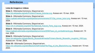 Lista de imagens e vídeos
Slide 3 - Wikimedia Commons. Disponível em:
https://pt.wikipedia.org/wiki/Ficheiro:Fasces_lictoriae.svg. Acesso em: 15 mar. 2024.
Slide 4 - Wikimedia Commons. Disponível em:
https://upload.wikimedia.org/wikipedia/commons/e/ec/37.03a_roman_lictor.png. Acesso em: 15 mar.
2024.
Slide 5 - Wikimedia Commons. Disponível em:
https://zh.m.wikipedia.org/wiki/File:National_Fascist_Party_logo.svg. Acesso em: 15 mar. 2024.
Slide 8 - Wikimedia Commons. Disponível em:
https://upload.wikimedia.org/wikipedia/commons/9/90/Fasci_di_combattimento.jpg. Acesso em: 15
mar. 2024.
Slide 9 - Wikimedia Commons. Disponível em:
https://pt.wikipedia.org/wiki/Benito_Mussolini#/media/Ficheiro:Benito_Mussolini_mugshot_1903.jpg.
Acesso em: 15 mar. 2024.
Slide 10 - Wikimedia Commons. Disponível em:
https://en.wikipedia.org/wiki/Blackshirts#/media/File:Flag_of_the_Blackshirts.svg. Acesso em: 15 mar.
2024.
 