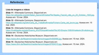 Lista de imagens e vídeos
Slide 11 - Wikimedia Commons. Disponível em:
https://en.wikipedia.org/wiki/Italian_fascism#/media/File:Naples_Fascist_rally_on_24_October_1922.jpg.
Acesso em: 15 mar. 2024.
Slide 12 - Wikimedia Commons. Disponível em:
https://pt.wikipedia.org/wiki/Carta_do_Trabalho#/media/Ficheiro:Carta_del_lavoro.jpg. Acesso em: 15
mar. 2024.
Slide 13 - Wikimedia Commons. Disponível em:
https://it.wikipedia.org/wiki/Guerra_d%27Etiopia#/media/File:AO-Etiopia-1936-B-batterie-28-ottobre.jpg.
Acesso em: 15 mar. 2024.
Slide 14 - Deutsches Historisches Museum. Disponíveis em:
https://www.dhm.de/fileadmin/medien/lemo/images/fm000466.jpg. Acesso em: 15 mar. 2024.
Slide 15 - Deutsches Historisches Museum. Disponíveis em:
https://www.dhm.de/fileadmin/medien/lemo/images/97004315.jpg. Acesso em: 15 mar. 2024.
 